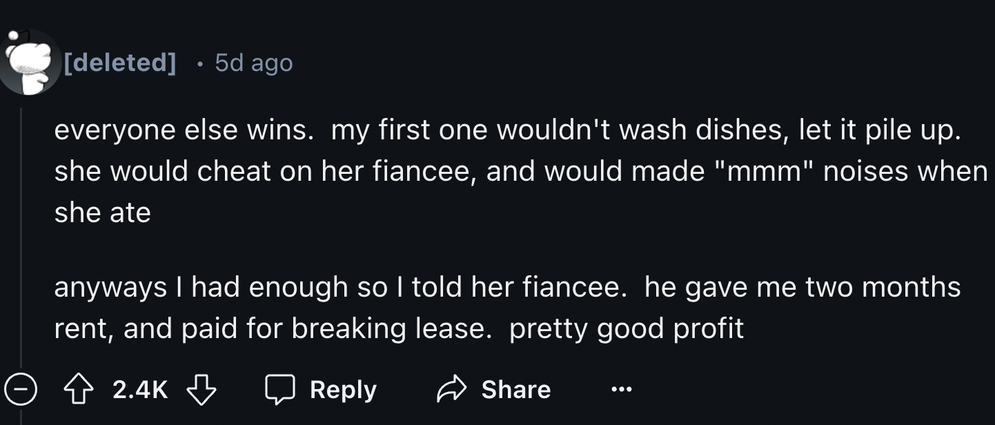 colorfulness - deleted 5d ago everyone else wins. my first one wouldn't wash dishes, let it pile up. she would cheat on her fiancee, and would made "mmm" noises when she ate anyways I had enough so I told her fiancee. he gave me two months rent, and paid 